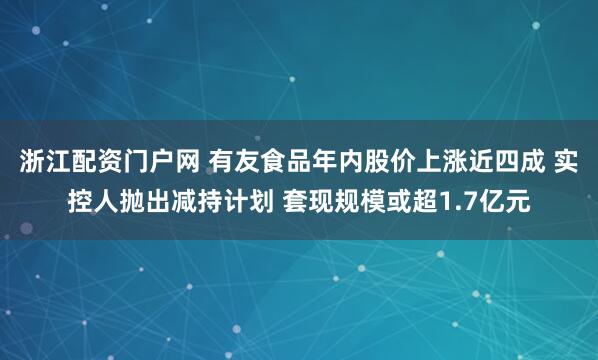 浙江配资门户网 有友食品年内股价上涨近四成 实控人抛出减持计划 套现规模或超1.7亿元