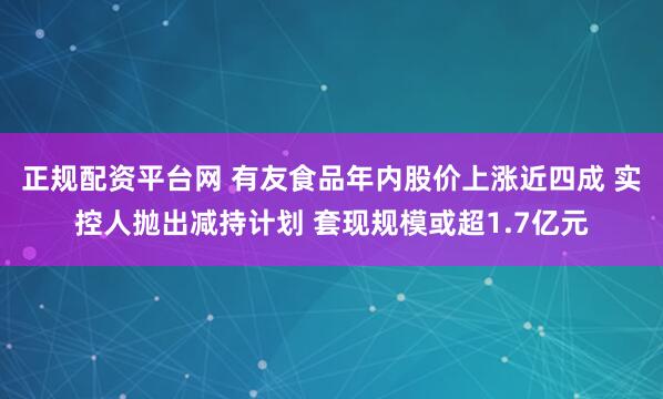 正规配资平台网 有友食品年内股价上涨近四成 实控人抛出减持计划 套现规模或超1.7亿元