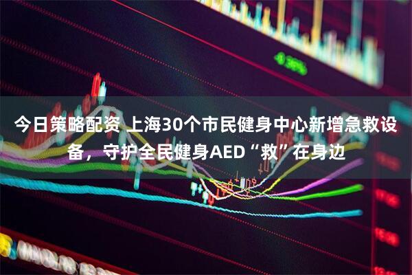 今日策略配资 上海30个市民健身中心新增急救设备，守护全民健身AED“救”在身边