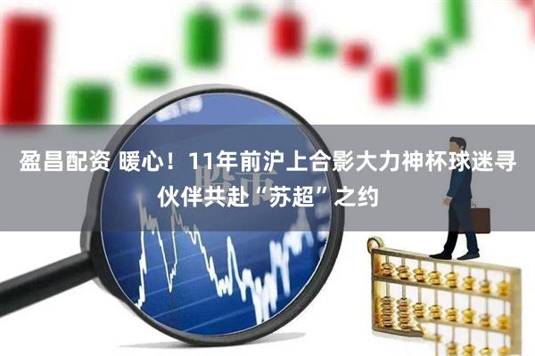 盈昌配资 暖心！11年前沪上合影大力神杯球迷寻伙伴共赴“苏超”之约