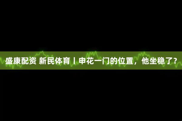 盛康配资 新民体育丨申花一门的位置，他坐稳了？