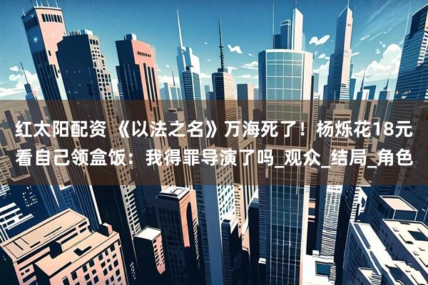 红太阳配资 《以法之名》万海死了！杨烁花18元看自己领盒饭：我得罪导演了吗_观众_结局_角色