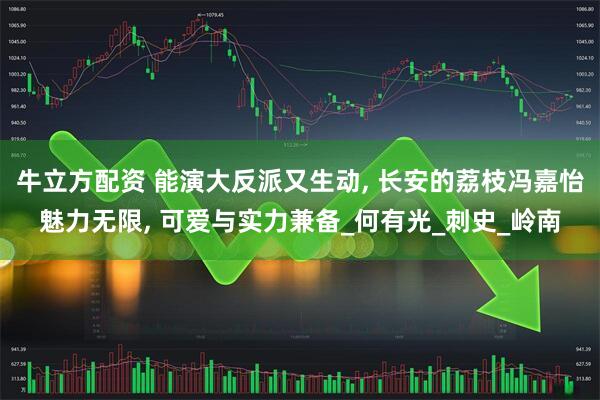 牛立方配资 能演大反派又生动, 长安的荔枝冯嘉怡魅力无限, 可爱与实力兼备_何有光_刺史_岭南