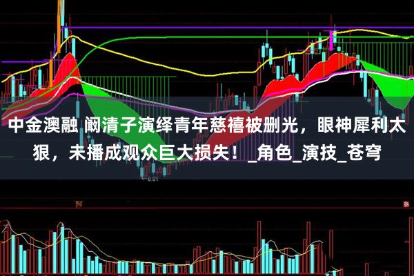 中金澳融 阚清子演绎青年慈禧被删光，眼神犀利太狠，未播成观众巨大损失！_角色_演技_苍穹