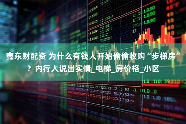 鑫东财配资 为什么有钱人开始偷偷收购“步梯房”？内行人说出实情_电梯_房价格_小区