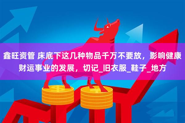 鑫旺资管 床底下这几种物品千万不要放，影响健康财运事业的发展，切记_旧衣服_鞋子_地方