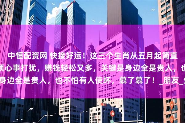 中恒配资网 快接好运！这三个生肖从五月起简直要被幸福包围了！没有烦心事打扰，赚钱轻松又多，关键是身边全是贵人，也不怕有人使坏，慕了慕了！_朋友_生活_属狗