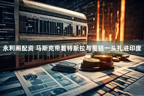 永利阁配资 马斯克带着特斯拉与星链一头扎进印度