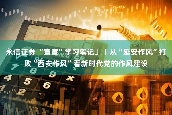 永信证券 “宣宣”学习笔记㊻丨从“延安作风”打败“西安作风”看新时代党的作风建设