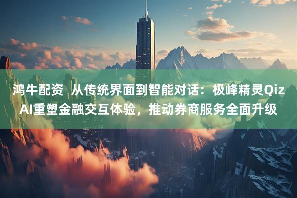 鸿牛配资  从传统界面到智能对话：极峰精灵QizAI重塑金融交互体验，推动券商服务全面升级