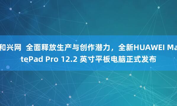 和兴网  全面释放生产与创作潜力，全新HUAWEI MatePad Pro 12.2 英寸平板电脑正式发布