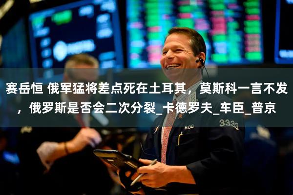 赛岳恒 俄军猛将差点死在土耳其，莫斯科一言不发，俄罗斯是否会二次分裂_卡德罗夫_车臣_普京