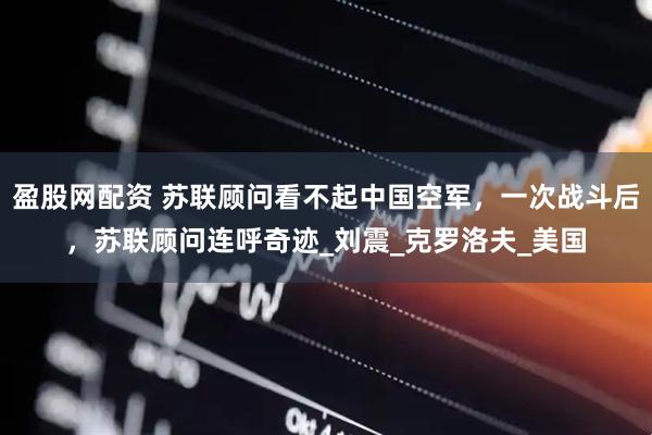 盈股网配资 苏联顾问看不起中国空军，一次战斗后，苏联顾问连呼奇迹_刘震_克罗洛夫_美国