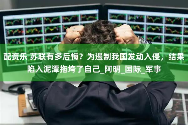 配资乐 苏联有多后悔？为遏制我国发动入侵，结果陷入泥潭拖垮了自己_阿明_国际_军事