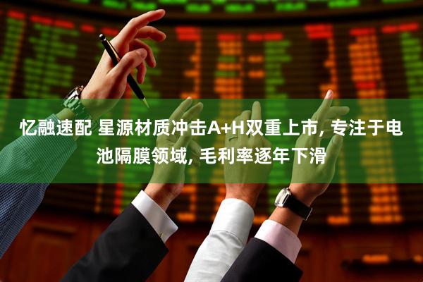 忆融速配 星源材质冲击A+H双重上市, 专注于电池隔膜领域, 毛利率逐年下滑