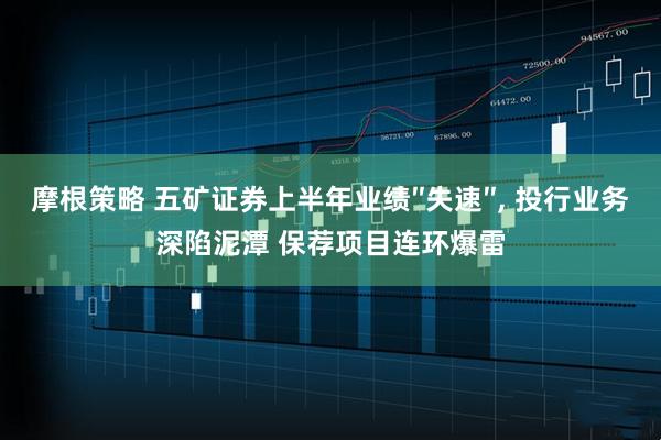 摩根策略 五矿证券上半年业绩″失速″, 投行业务深陷泥潭 保荐项目连环爆雷
