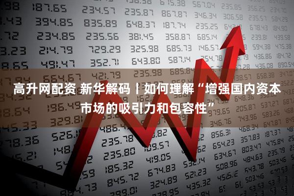 高升网配资 新华解码丨如何理解“增强国内资本市场的吸引力和包容性”