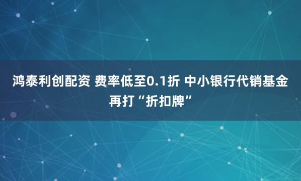 鸿泰利创配资 费率低至0.1折 中小银行代销基金再打“折扣牌”