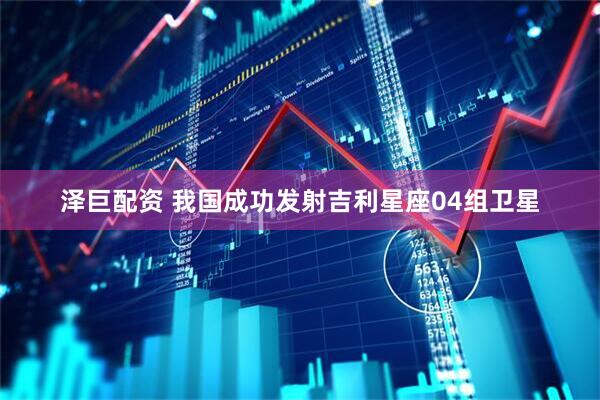 泽巨配资 我国成功发射吉利星座04组卫星
