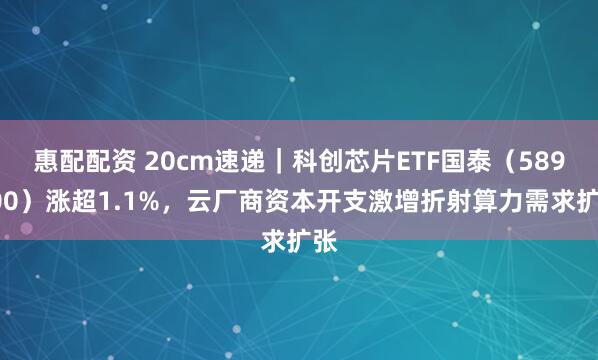 惠配配资 20cm速递｜科创芯片ETF国泰（589100）涨超1.1%，云厂商资本开支激增折射算力需求扩张