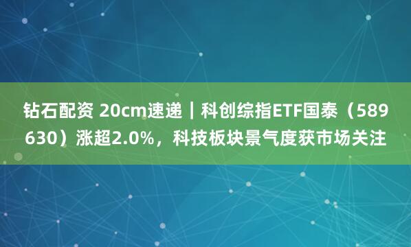 钻石配资 20cm速递｜科创综指ETF国泰（589630）涨超2.0%，科技板块景气度获市场关注