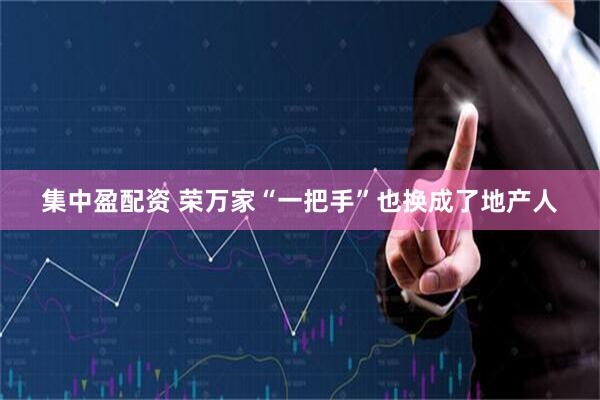 集中盈配资 荣万家“一把手”也换成了地产人