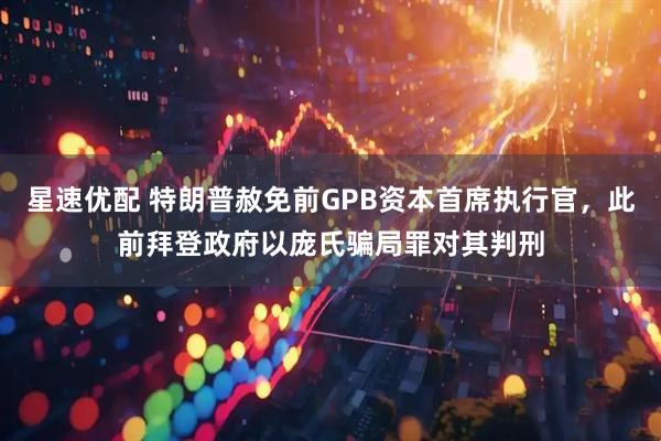 星速优配 特朗普赦免前GPB资本首席执行官，此前拜登政府以庞氏骗局罪对其判刑