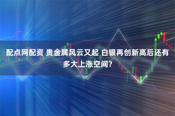 配点网配资 贵金属风云又起 白银再创新高后还有多大上涨空间？