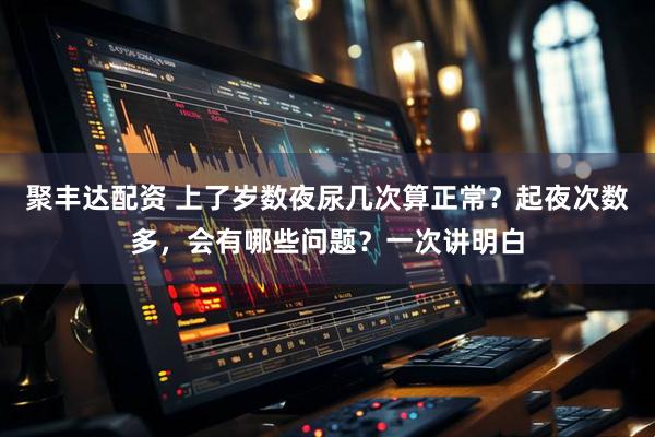 聚丰达配资 上了岁数夜尿几次算正常？起夜次数多，会有哪些问题？一次讲明白