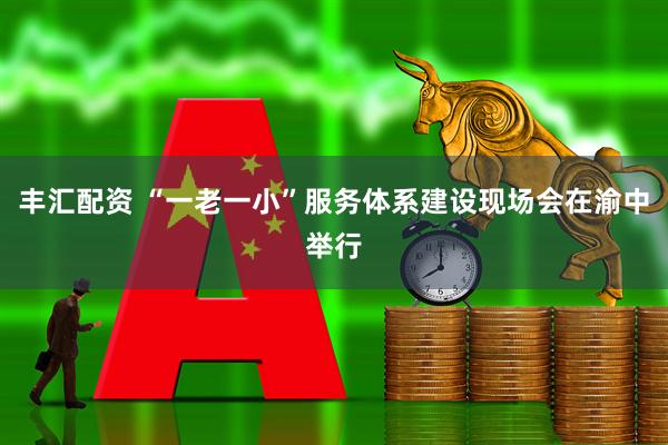 丰汇配资 “一老一小”服务体系建设现场会在渝中举行