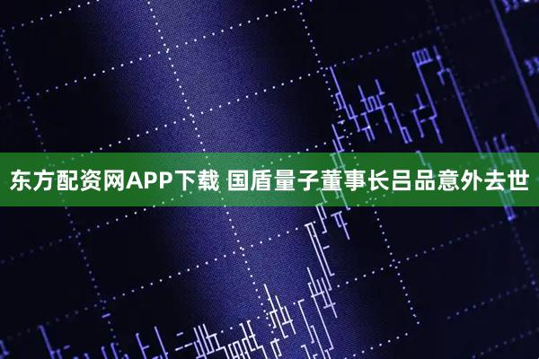 东方配资网APP下载 国盾量子董事长吕品意外去世