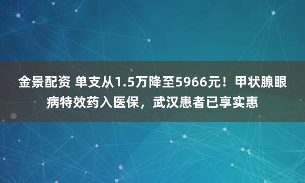金景配资 单支从1.5万降至5966元！甲状腺眼病特效药入医保，武汉患者已享实惠