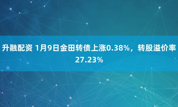 升融配资 1月9日金田转债上涨0.38%，转股溢价率27.23%