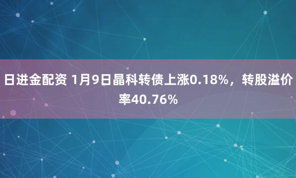 日进金配资 1月9日晶科转债上涨0.18%，转股溢价率40.76%
