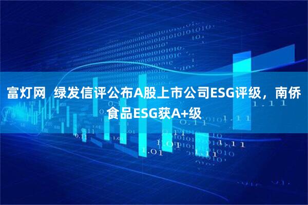 富灯网  绿发信评公布A股上市公司ESG评级，南侨食品ESG获A+级