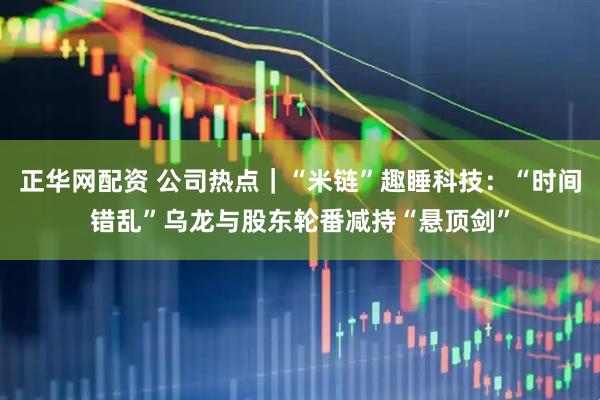 正华网配资 公司热点｜“米链”趣睡科技：“时间错乱”乌龙与股东轮番减持“悬顶剑”