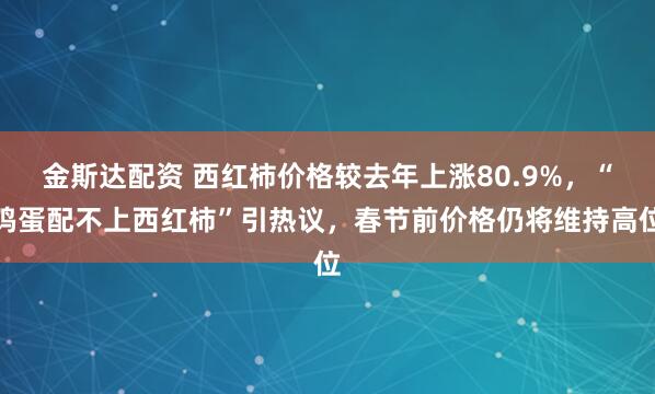 金斯达配资 西红柿价格较去年上涨80.9%，“鸡蛋配不上西红柿”引热议，春节前价格仍将维持高位